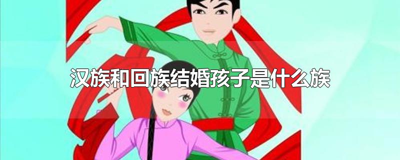 汉族和回族结婚孩子是什么族-最新汉族和回族结婚孩子是什么族整理解答