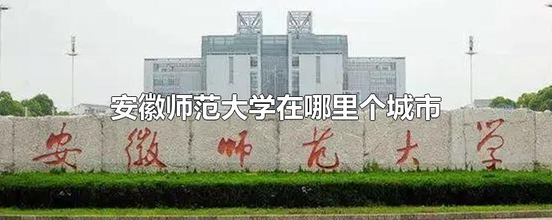 安徽师范大学在哪里个城市-最新安徽师范大学在哪里个城市整理解答