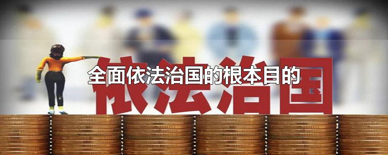 全面依法治国的根本目的-最新全面依法治国的根本目的整理解答