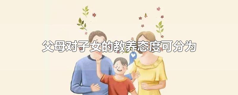 父母对子女的教养态度可分为-最新父母对子女的教养态度可分为整理解答