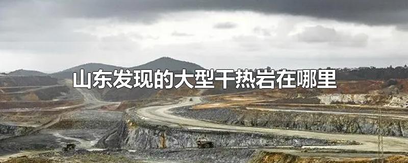 山东发现的大型干热岩在哪里-最新山东发现的大型干热岩在哪里整理解答