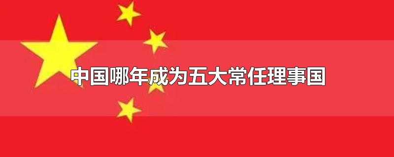 中国哪年成为五大常任理事国-最新中国哪年成为五大常任理事国整理解答