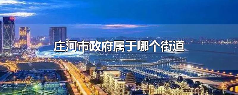 庄河市政府属于哪个街道-最新庄河市政府属于哪个街道整理解答