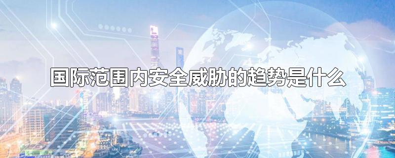 国际范围内安全威胁的趋势是什么-最新国际范围内安全威胁的趋势是什么整理解答