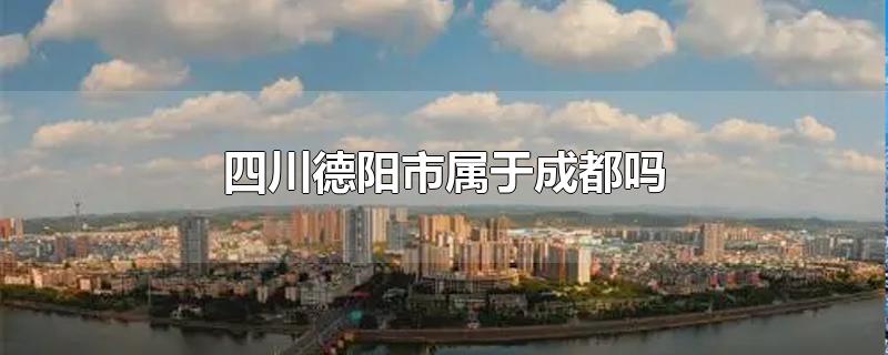 四川德阳市属于成都吗-最新四川德阳市属于成都吗整理解答