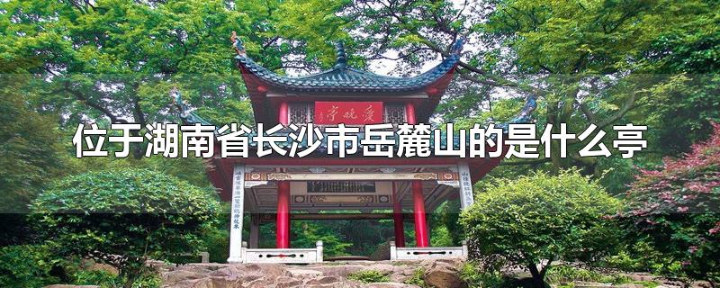 位于湖南省长沙市岳麓山的是什么亭