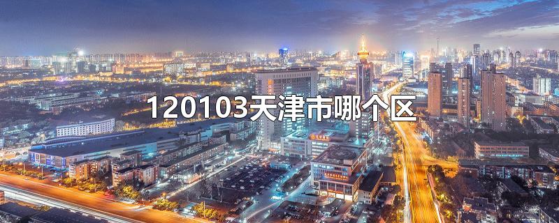 120103天津市哪个区-最新120103天津市哪个区整理解答