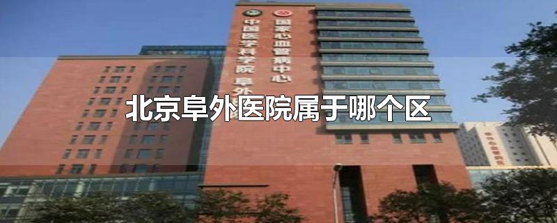 北京阜外医院属于哪个区-最新北京阜外医院属于哪个区整理解答