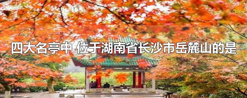 四大名亭中 位于湖南省长沙市岳麓山的是-最新四大名亭中 位于湖南省长沙市岳麓山的是整理解答