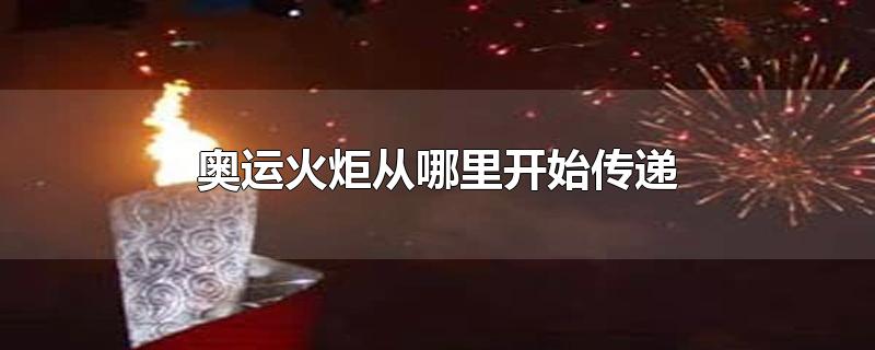 奥运火炬从哪里开始传递-最新奥运火炬从哪里开始传递整理解答