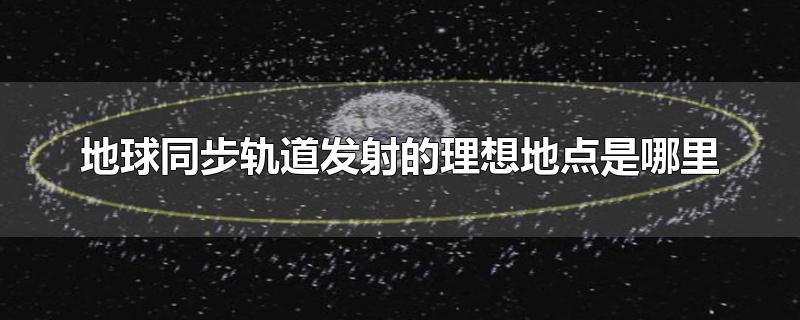 地球同步轨道发射的理想地点是哪里-最新地球同步轨道发射的理想地点是哪里整理解答