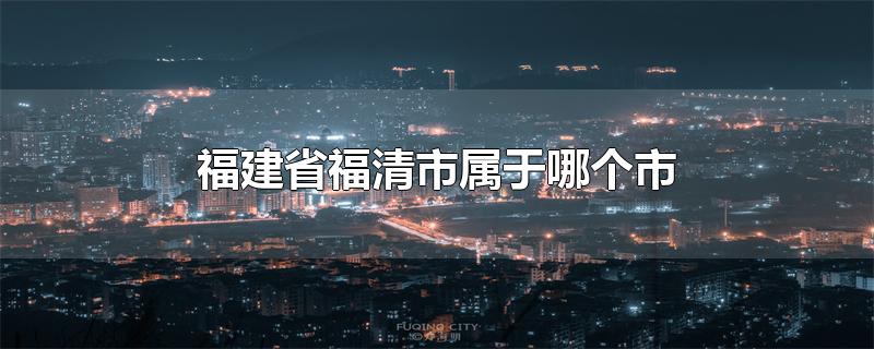 福建省福清市属于哪个市-最新福建省福清市属于哪个市整理解答