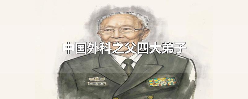 中国外科之父四大弟子-最新中国外科之父四大弟子整理解答