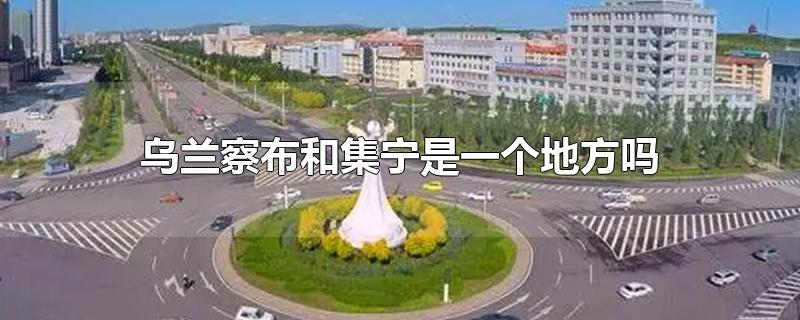 乌兰察布和集宁是一个地方吗