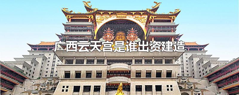 广西云天宫是谁出资建造-最新广西云天宫是谁出资建造整理解答