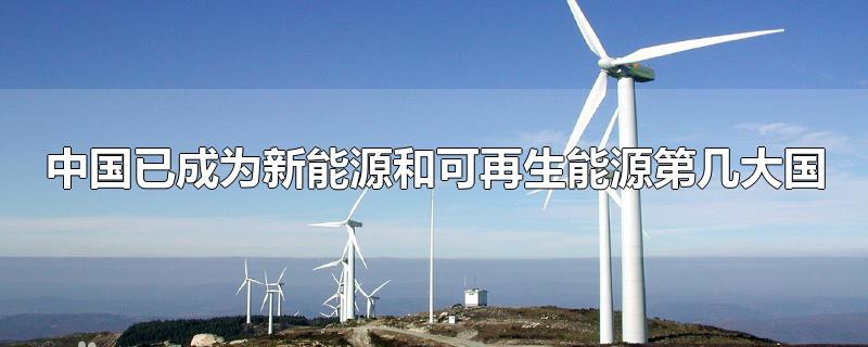 中国已成为新能源和可再生能源第几大国-最新中国已成为新能源和可再生能源第几大国整理解答