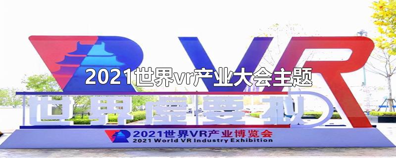 2021世界vr产业大会主题-最新2021世界vr产业大会主题整理解答