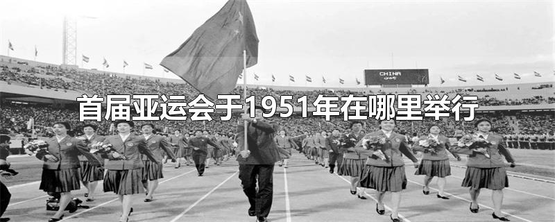 首届亚运会于1951年在哪里举行-最新首届亚运会于1951年在哪里举行整理解答