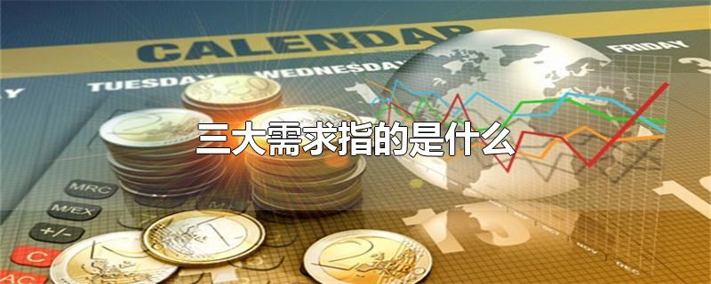 三大需求指的是什么-最新三大需求指的是什么整理解答