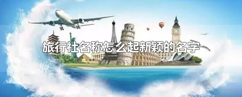 旅行社名称怎么起新颖的名字-最新旅行社名称怎么起新颖的名字整理解答