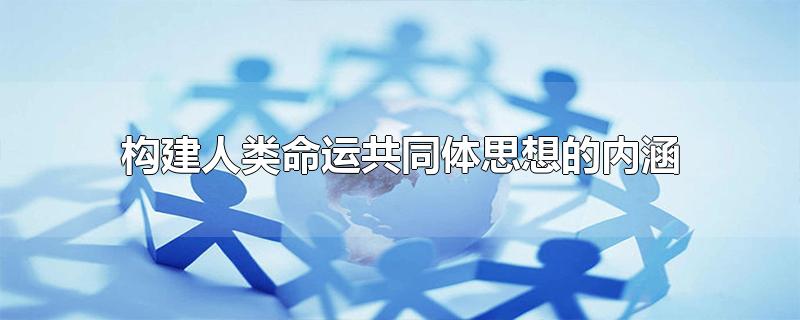 构建人类命运共同体思想的内涵-最新构建人类命运共同体思想的内涵整理解答