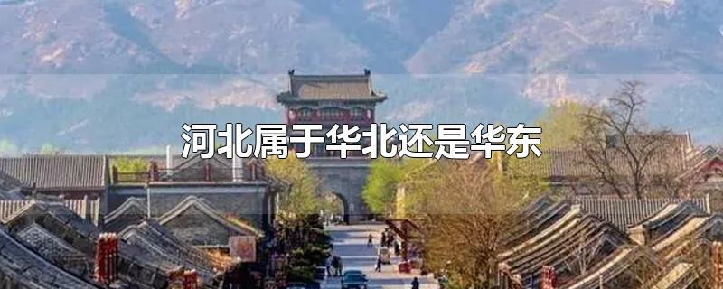 河北属于华北还是华东-最新河北属于华北还是华东整理解答