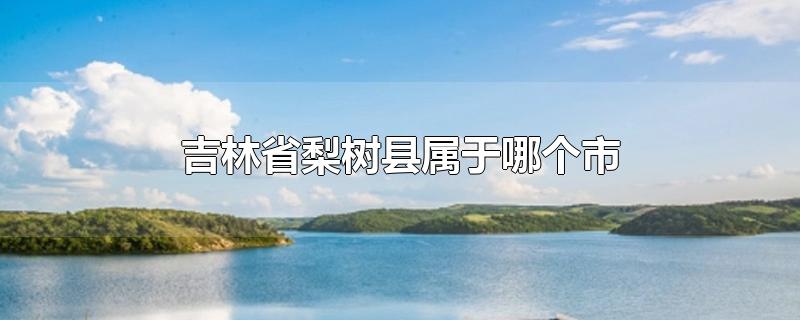 吉林省梨树县属于哪个市-最新吉林省梨树县属于哪个市整理解答