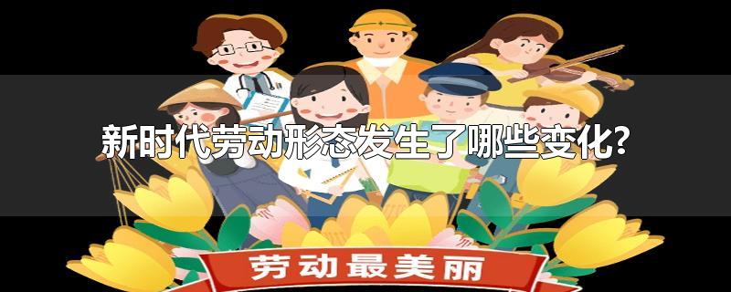 新时代劳动形态发生了哪些变化?-最新新时代劳动形态发生了哪些变化?整理解答