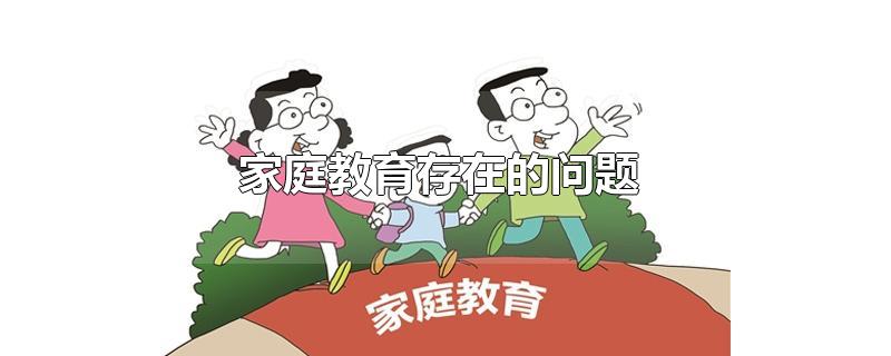 家庭教育存在的问题-最新家庭教育存在的问题整理解答