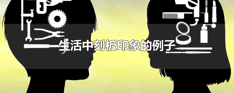 生活中刻板印象的例子-最新生活中刻板印象的例子整理解答