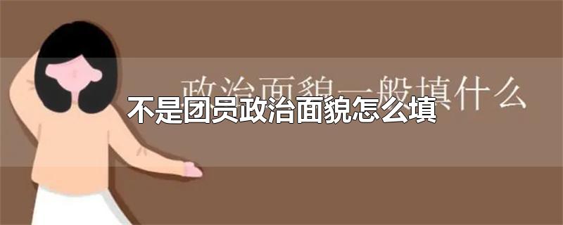 不是团员政治面貌怎么填-最新不是团员政治面貌怎么填整理解答