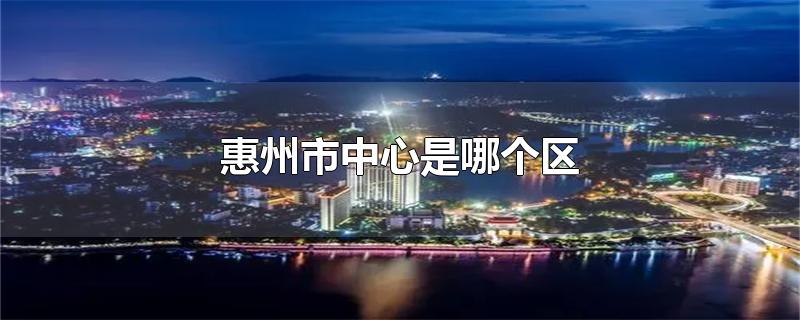 惠州市中心是哪个区-最新惠州市中心是哪个区整理解答