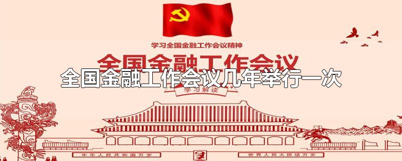 全国金融工作会议几年举行一次-最新全国金融工作会议几年举行一次整理解答