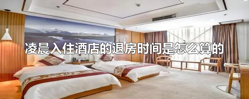 凌晨入住酒店的退房时间是怎么算的-最新凌晨入住酒店的退房时间是怎么算的整理解答