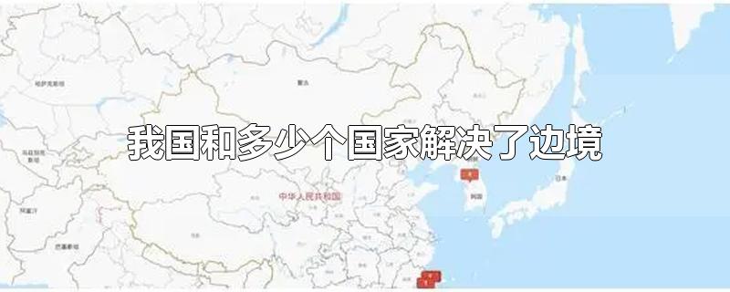 我国和多少个国家解决了边境-最新我国和多少个国家解决了边境整理解答