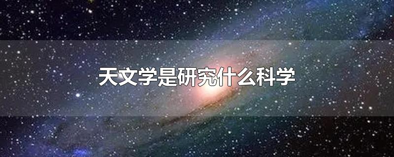 天文学是研究什么科学-最新天文学是研究什么科学整理解答