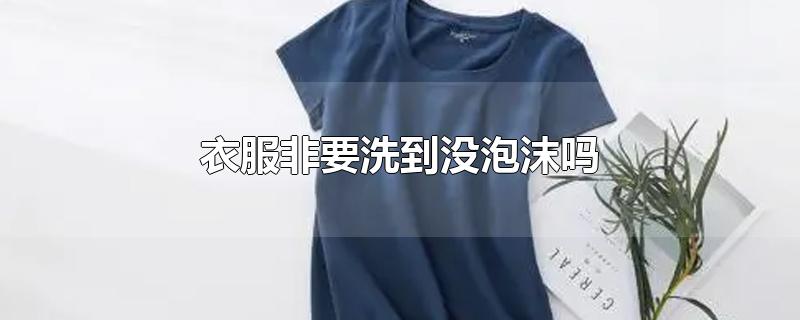 衣服非要洗到没泡沫吗-最新衣服非要洗到没泡沫吗整理解答