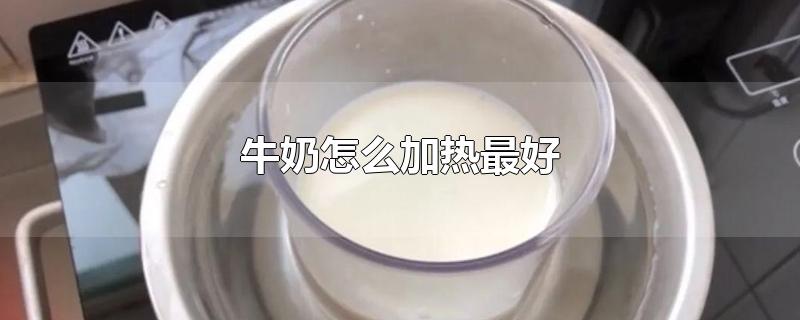 牛奶怎么加热最好-最新牛奶怎么加热最好整理解答