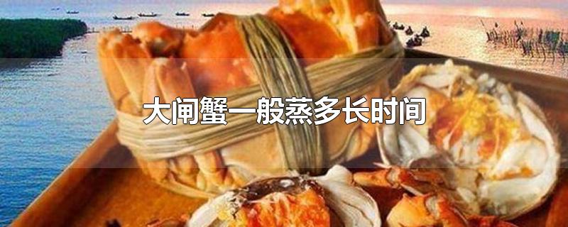 大闸蟹一般蒸多长时间-最新大闸蟹一般蒸多长时间整理解答