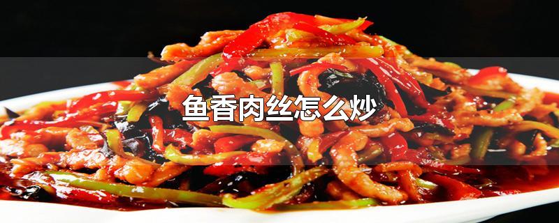 鱼香肉丝怎么炒-最新鱼香肉丝怎么炒整理解答