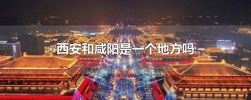 西安和咸阳是一个地方吗-最新西安和咸阳是一个地方吗整理解答