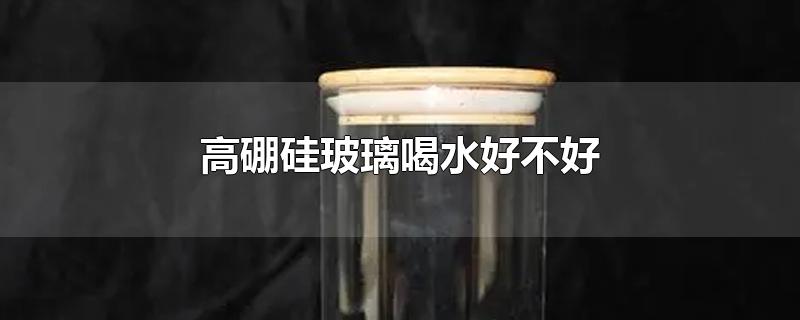 高硼硅玻璃喝水好不好-最新高硼硅玻璃喝水好不好整理解答