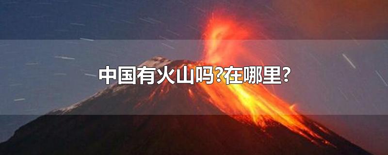 中国有火山吗?在哪里?-最新中国有火山吗?在哪里?整理解答