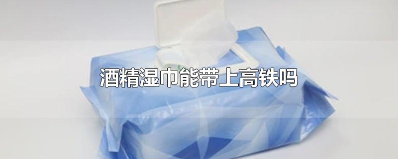 酒精湿巾能带上高铁吗-最新酒精湿巾能带上高铁吗整理解答