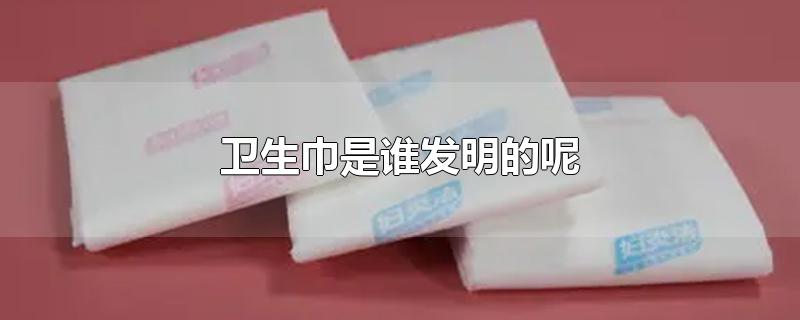 卫生巾是谁发明的呢-最新卫生巾是谁发明的呢整理解答