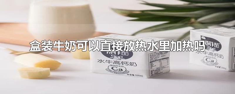 盒装牛奶可以直接放热水里加热吗-最新盒装牛奶可以直接放热水里加热吗整理解答