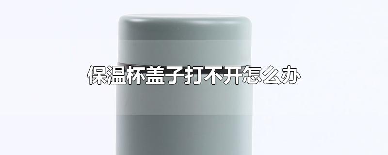 保温杯盖子打不开怎么办-最新保温杯盖子打不开怎么办整理解答