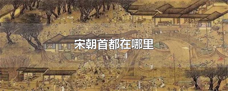 宋朝首都在哪里-最新宋朝首都在哪里整理解答