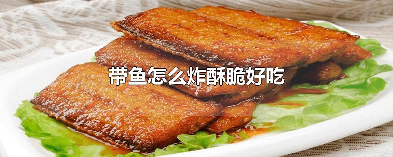 带鱼怎么炸酥脆好吃-最新带鱼怎么炸酥脆好吃整理解答