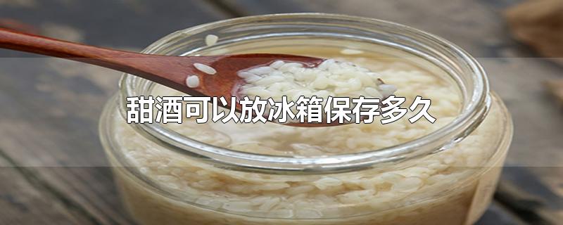 甜酒可以放冰箱保存多久